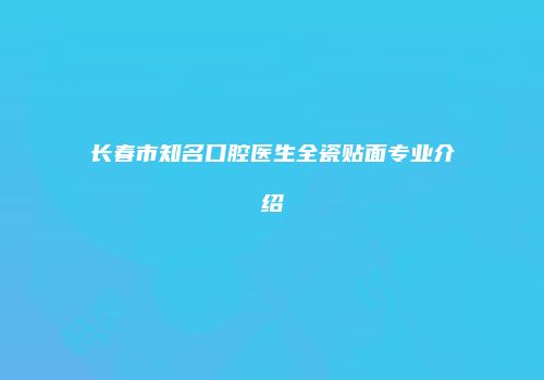 长春市知名口腔医生全瓷贴面专业介绍