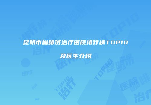 昆明市咖啡斑治疗医院排行榜TOP10及医生介绍