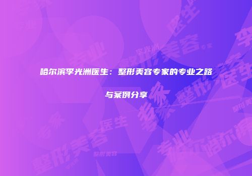 哈尔滨李光洲医生：整形美容专家的专业之路与案例分享