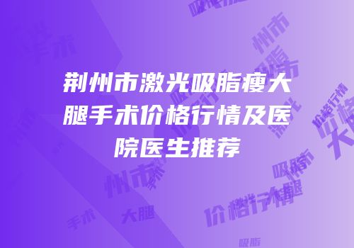 荆州市激光吸脂瘦大腿手术价格行情及医院医生推荐