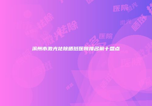 滨州市激光祛除晒斑医院排名前十盘点