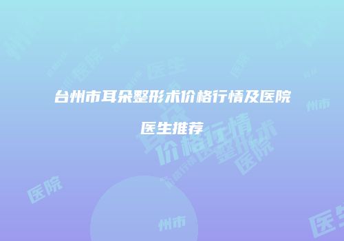 台州市耳朵整形术价格行情及医院医生推荐