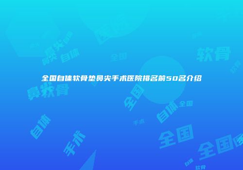 全国自体软骨垫鼻尖手术医院排名前50名介绍