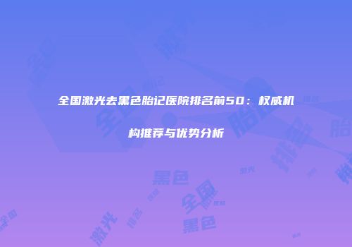 全国激光去黑色胎记医院排名前50：权威机构推荐与优势分析