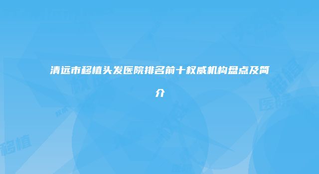 清远市移植头发医院排名前十权威机构盘点及简介