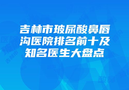 吉林市玻尿酸鼻唇沟医院排名前十及知名医生大盘点