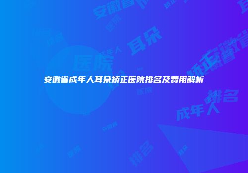 安徽省成年人耳朵矫正医院排名及费用解析