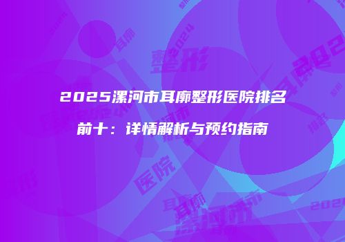 2025漯河市耳廓整形医院排名前十：详情解析与预约指南