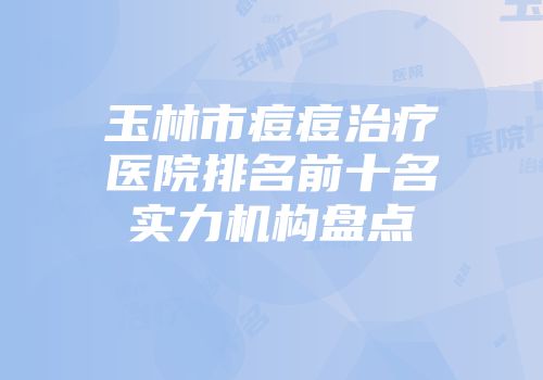 玉林市痘痘治疗医院排名前十名实力机构盘点