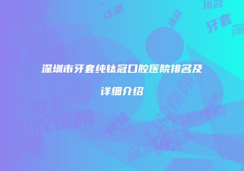深圳市牙套纯钛冠口腔医院排名及详细介绍