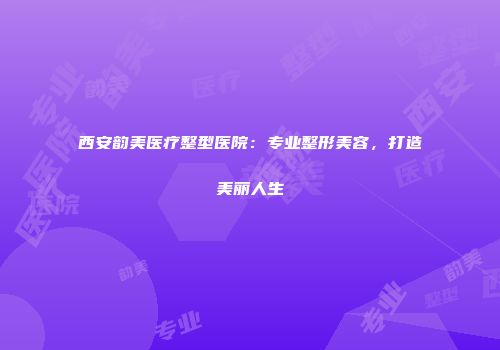 西安韵美医疗整型医院：专业整形美容，打造美丽人生