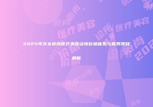 2025年萍乡薇尚医疗美容诊所价格体系与服务项目解析