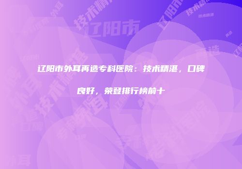 辽阳市外耳再造专科医院：技术精湛，口碑良好，荣登排行榜前十