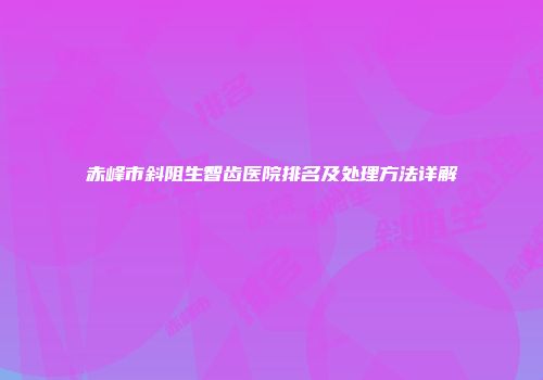 赤峰市斜阻生智齿医院排名及处理方法详解
