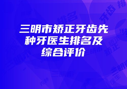 三明市矫正牙齿先种牙医生排名及综合评价