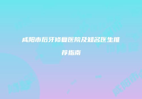 咸阳市后牙修复医院及知名医生推荐指南