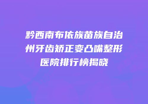黔西南布依族苗族自治州牙齿矫正变凸嘴整形医院排行榜揭晓