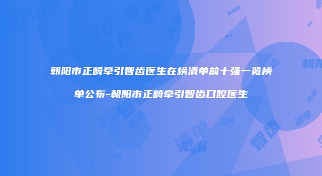 朝阳市正畸牵引智齿医生在榜清单前十强一览榜单公布-朝阳市正畸牵引智齿口腔医生