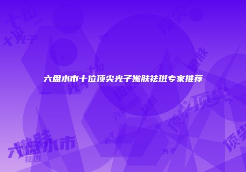 六盘水市十位顶尖光子嫩肤祛斑专家推荐