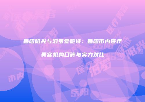 岳阳阳光与汨罗爱薇诗：岳阳市内医疗美容机构口碑与实力对比