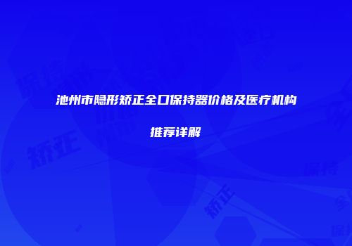 池州市隐形矫正全口保持器价格及医疗机构推荐详解