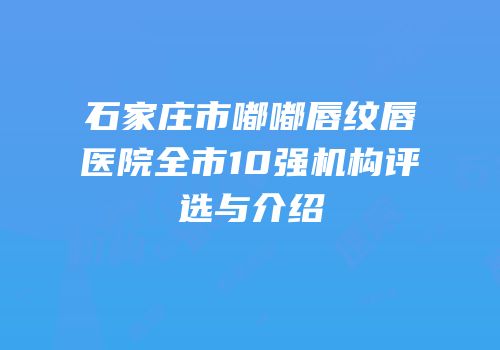 石家庄市嘟嘟唇纹唇医院全市10强机构评选与介绍