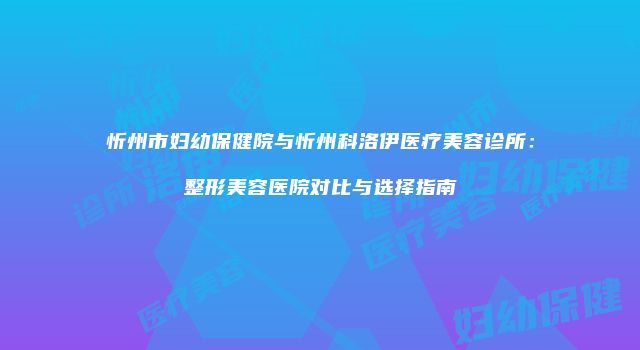 忻州市妇幼保健院与忻州科洛伊医疗美容诊所：整形美容医院对比与选择指南