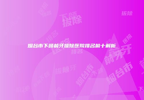 烟台市下颌前牙拔除医院排名前十解析