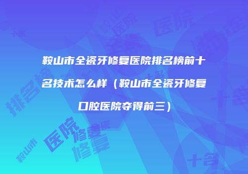 鞍山市全瓷牙修复医院排名榜前十名技术怎么样（鞍山市全瓷牙修复口腔医院夺得前三）