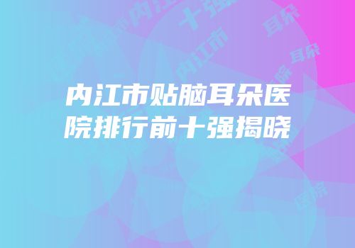 内江市贴脑耳朵医院排行前十强揭晓