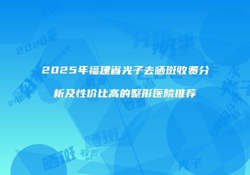 2025年福建省光子去晒斑收费分析及性价比高的整形医院推荐