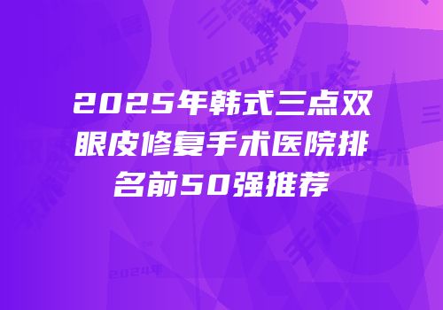 2025年韩式三点双眼皮修复手术医院排名前50强推荐