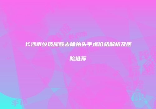 长沙市纹玻尿酸去除抬头手术价格解析及医院推荐