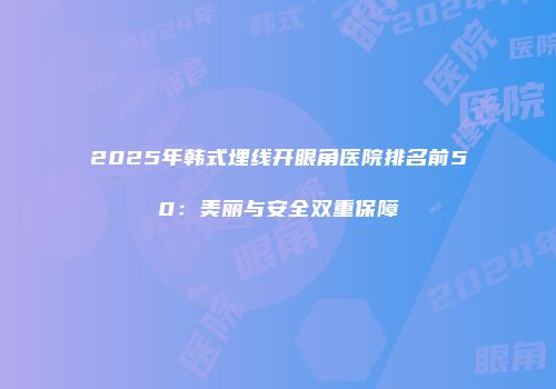 2025年韩式埋线开眼角医院排名前50：美丽与安全双重保障