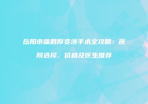 岳阳市嘴唇厚变薄手术全攻略：医院选择、价格及医生推荐