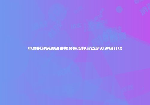 宣城射频消融法去眼袋医院排名点评及详细介绍