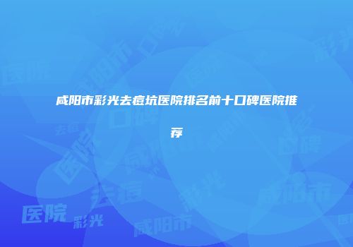 咸阳市彩光去痘坑医院排名前十口碑医院推荐