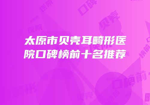 太原市贝壳耳畸形医院口碑榜前十名推荐