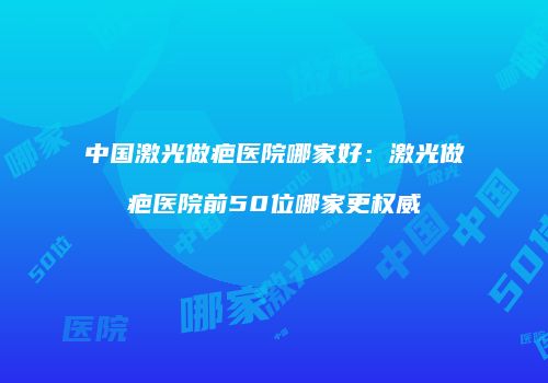 中国激光做疤医院哪家好：激光做疤医院前50位哪家更权威