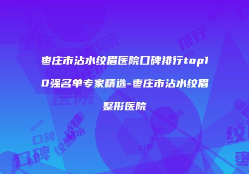 枣庄市沾水纹眉医院口碑排行top10强名单专家精选-枣庄市沾水纹眉整形医院