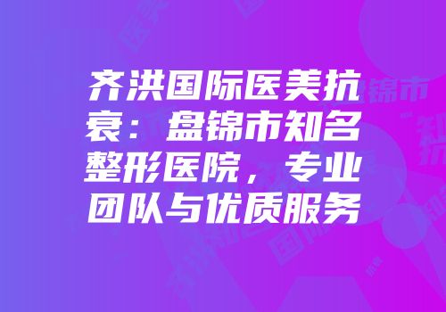 齐洪国际医美抗衰：盘锦市知名整形医院，专业团队与优质服务