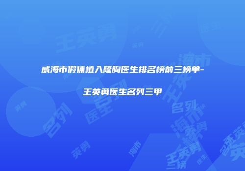 威海市假体植入隆胸医生排名榜前三榜单-王英勇医生名列三甲