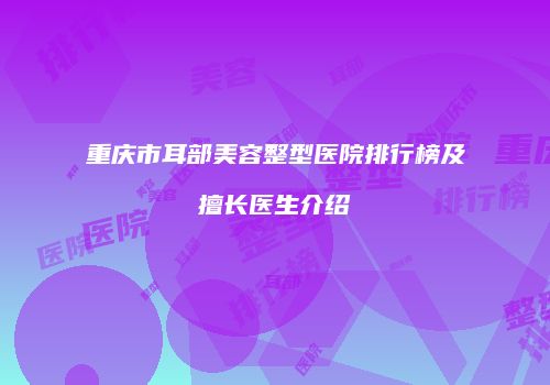 重庆市耳部美容整型医院排行榜及擅长医生介绍