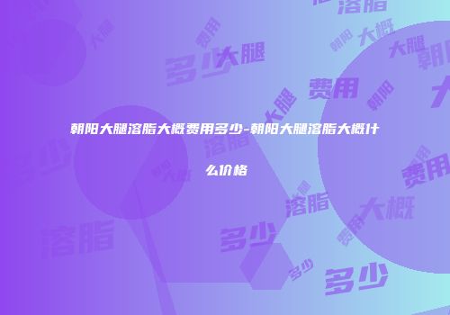 朝阳大腿溶脂大概费用多少-朝阳大腿溶脂大概什么价格