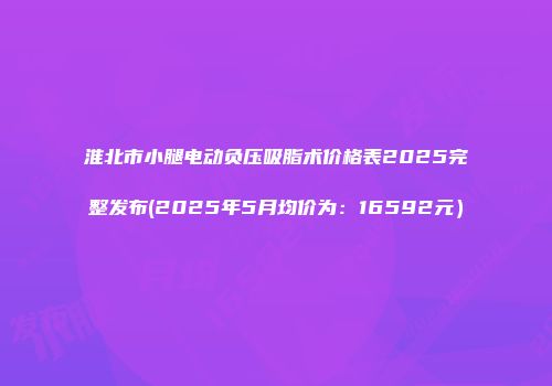 淮北市小腿电动负压吸脂术价格表2025完整发布(2025年5月均价为：16592元）
