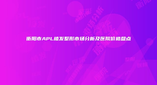 衡阳市APL植发整形市场分析及医院价格盘点