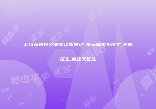 北京东田医疗美容诊所咋地-推荐杨杰孚医生,焉阳医生,夏正义医生