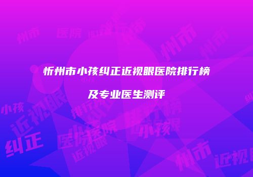 忻州市小孩纠正近视眼医院排行榜及专业医生测评