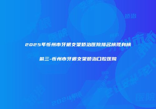 2025年忻州市牙根支架矫治医院排名榜现身榜前三-忻州市牙根支架矫治口腔医院