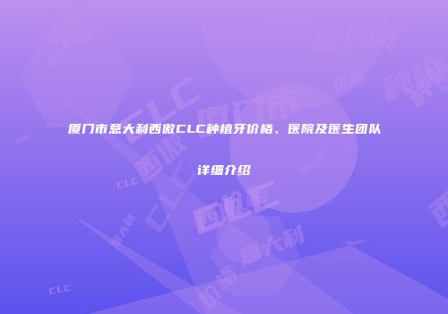 厦门市意大利西傲CLC种植牙价格、医院及医生团队详细介绍